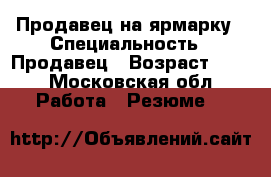 Продавец на ярмарку › Специальность ­ Продавец › Возраст ­ 50 - Московская обл. Работа » Резюме   